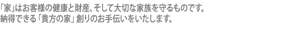 「家」はお客様の健康と財産、そして大切な家族を守るものです。納得できる「貴方の家」創りのお手伝いをいたします。