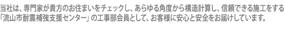 当社は、専門家が貴方のお住まいをチェックし、あらゆる角度から構造計算し、信頼できる施工をする「流山市耐震補強支援センター」の工事部会員として、お客様に安心と安全をお届けしています。